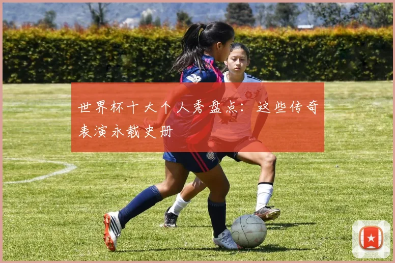 世界杯十大个人秀盘点：这些传奇表演永载史册
