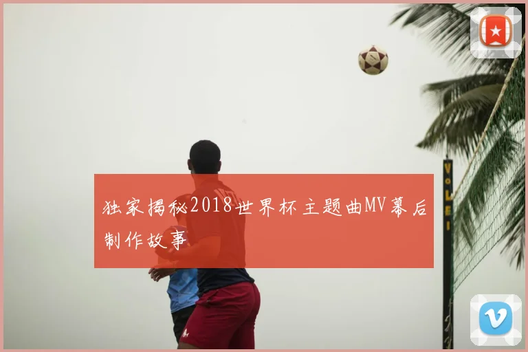 独家揭秘2018世界杯主题曲MV幕后制作故事