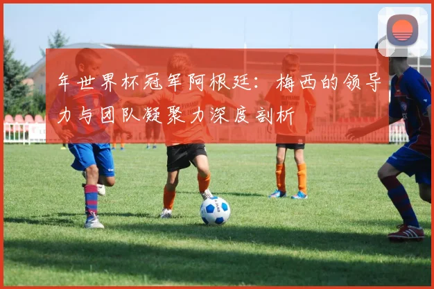 年世界杯冠军阿根廷：梅西的领导力与团队凝聚力深度剖析