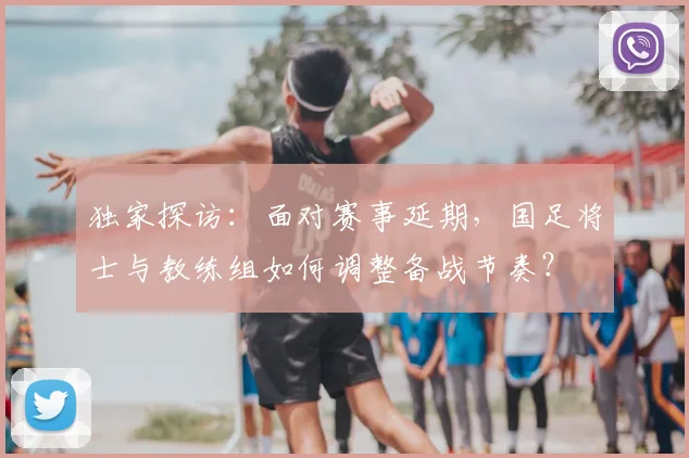 独家探访:面对赛事延期,国足将士与教练组如何调整备战节奏?