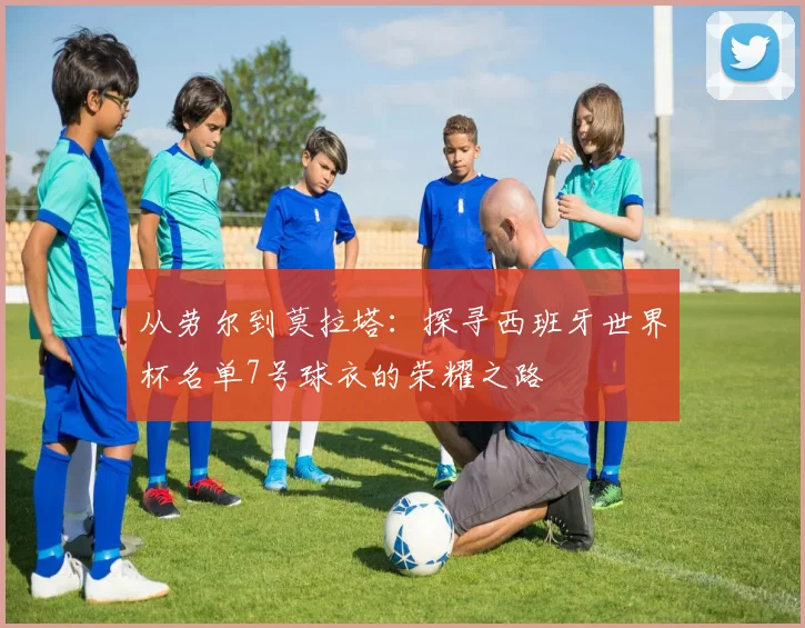 从劳尔到莫拉塔：探寻西班牙世界杯名单7号球衣的荣耀之路