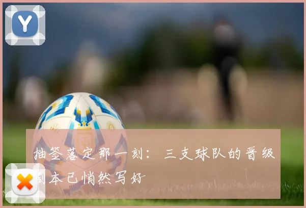 抽签落定那一刻:三支球队的晋级剧本已悄然写好