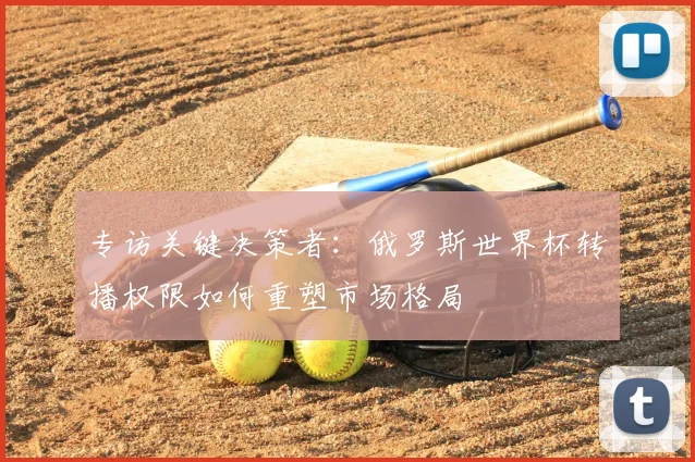 专访关键决策者：俄罗斯世界杯转播权限如何重塑市场格局