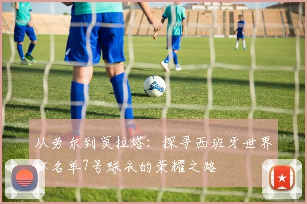 从劳尔到莫拉塔：探寻西班牙世界杯名单7号球衣的荣耀之路