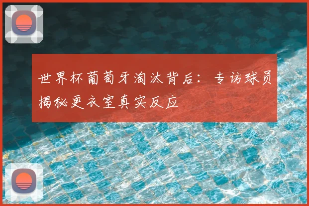 世界杯葡萄牙淘汰背后：专访球员揭秘更衣室真实反应