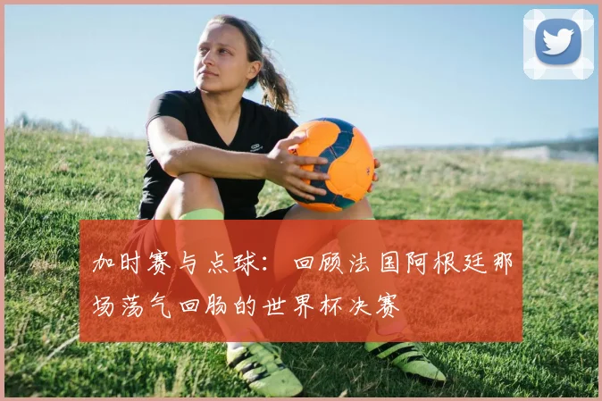加时赛与点球：回顾法国阿根廷那场荡气回肠的世界杯决赛