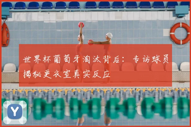 世界杯葡萄牙淘汰背后：专访球员揭秘更衣室真实反应