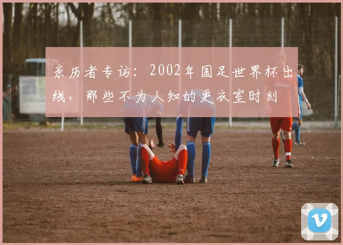 亲历者专访：2002年国足世界杯出线，那些不为人知的更衣室时刻