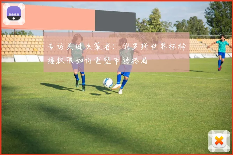 专访关键决策者:俄罗斯世界杯转播权限如何重塑市场格局