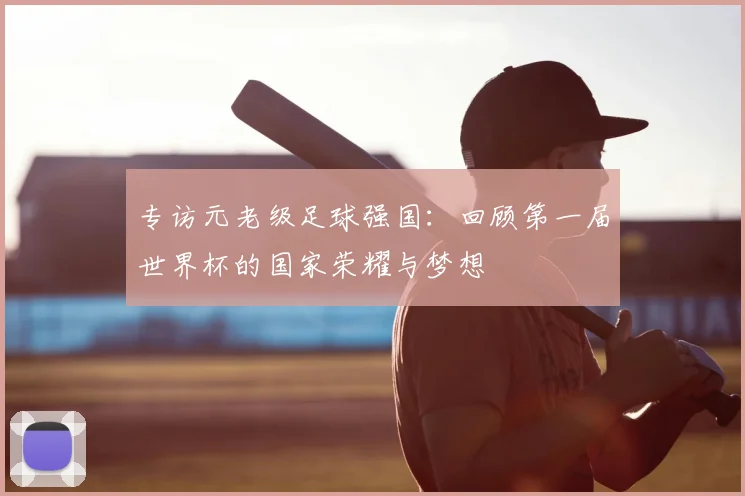 专访元老级足球强国：回顾第一届世界杯的国家荣耀与梦想