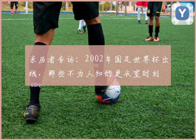 亲历者专访：2002年国足世界杯出线，那些不为人知的更衣室时刻