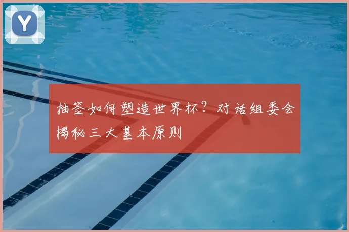 抽签如何塑造世界杯？对话组委会揭秘三大基本原则