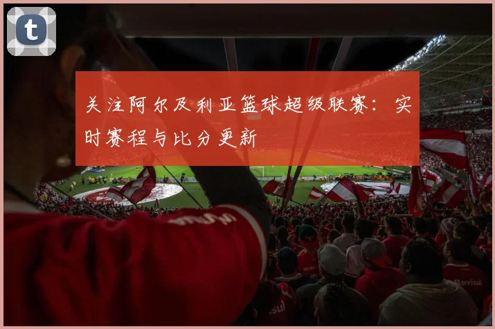 关注阿尔及利亚篮球超级联赛：实时赛程与比分更新