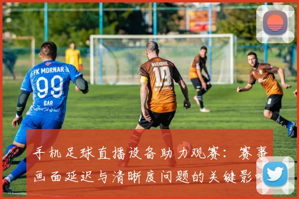 手机足球直播设备助力观赛：赛事画面延迟与清晰度问题的关键影响