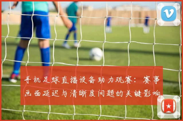 手机足球直播设备助力观赛：赛事画面延迟与清晰度问题的关键影响