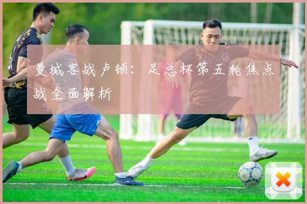 曼城客战卢顿：足总杯第五轮焦点战全面解析