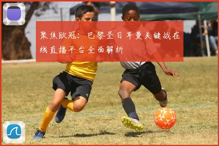 聚焦欧冠：巴黎圣日耳曼关键战在线直播平台全面解析