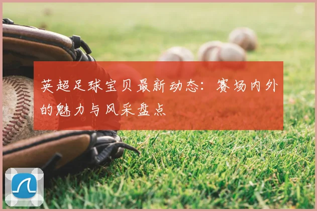 英超足球宝贝最新动态：赛场内外的魅力与风采盘点