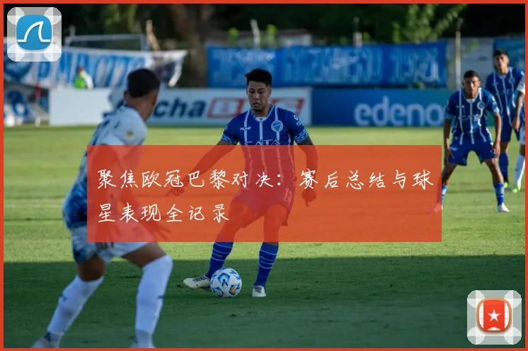 聚焦欧冠巴黎对决：赛后总结与球星表现全记录